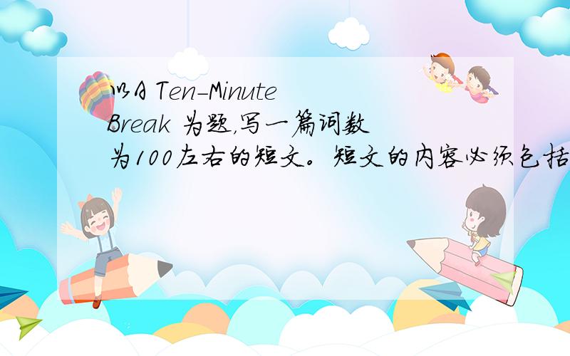 以A Ten-Minute Break 为题，写一篇词数为100左右的短文。短文的内容必须包括以下几点：