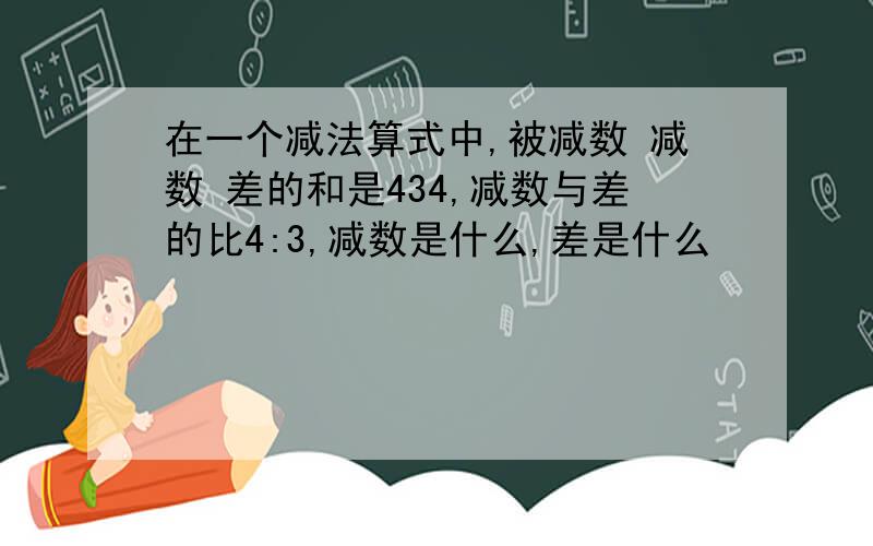 在一个减法算式中,被减数 减数 差的和是434,减数与差的比4:3,减数是什么,差是什么