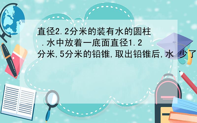 直径2.2分米的装有水的圆柱 .水中放着一底面直径1.2分米,5分米的铅锥,取出铅锥后,水 少了几厘米