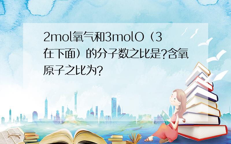 2mol氧气和3molO（3在下面）的分子数之比是?含氧原子之比为?