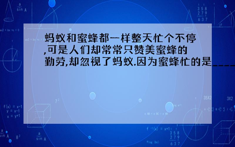 蚂蚁和蜜蜂都一样整天忙个不停,可是人们却常常只赞美蜜蜂的勤劳,却忽视了蚂蚁.因为蜜蜂忙的是_____,蚂蚁忙的是____