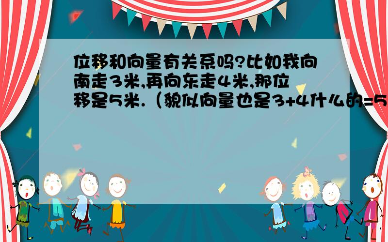 位移和向量有关系吗?比如我向南走3米,再向东走4米,那位移是5米.（貌似向量也是3+4什么的=5.我好像看到过这个.）我