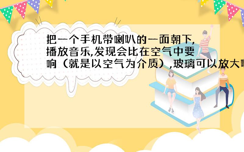 把一个手机带喇叭的一面朝下,播放音乐,发现会比在空气中要响（就是以空气为介质）,玻璃可以放大啊声音吗?