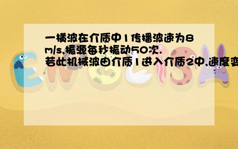 一横波在介质中1传播波速为8m/s,振源每秒振动50次.若此机械波由介质1进入介质2中,速度变为6m/s,