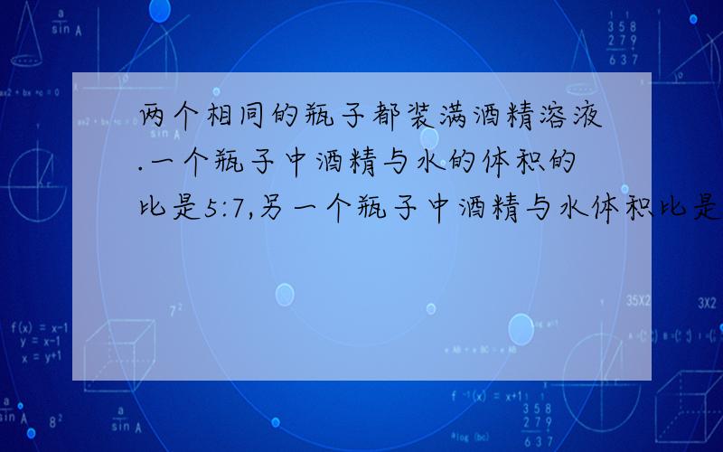 两个相同的瓶子都装满酒精溶液.一个瓶子中酒精与水的体积的比是5:7,另一个瓶子中酒精与水体积比是1:5 若把