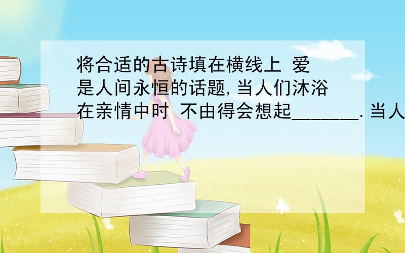 将合适的古诗填在横线上 爱 是人间永恒的话题,当人们沐浴在亲情中时 不由得会想起_______.当人们