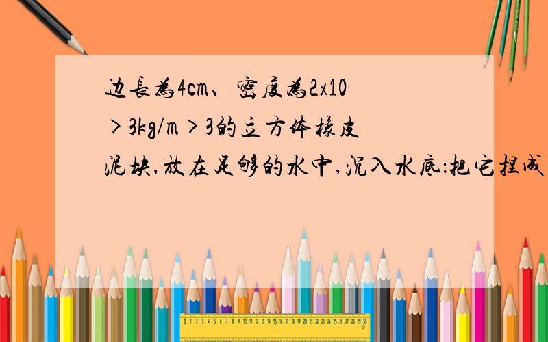 边长为4cm、密度为2x10>3kg/m>3的立方体橡皮泥块,放在足够的水中,沉入水底：把它捏成一只小船时,便能漂浮在水