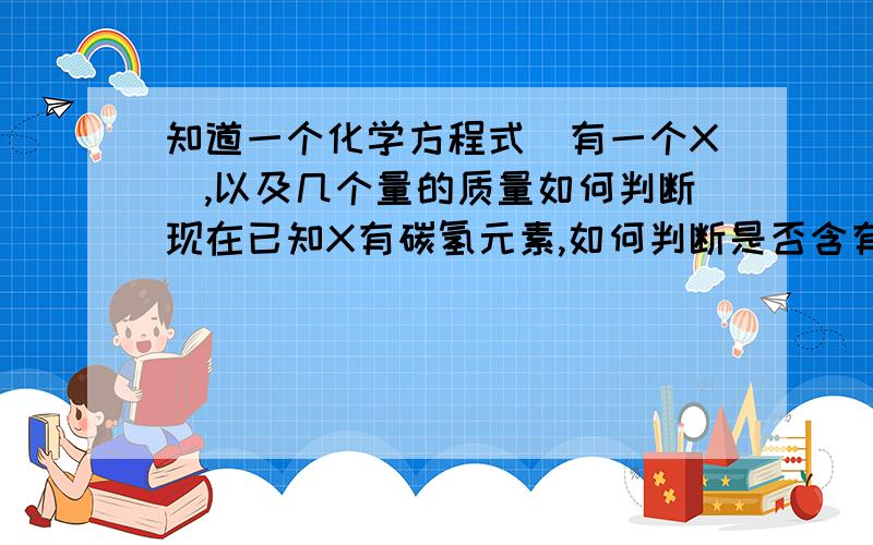 知道一个化学方程式（有一个X）,以及几个量的质量如何判断现在已知X有碳氢元素,如何判断是否含有氧元素