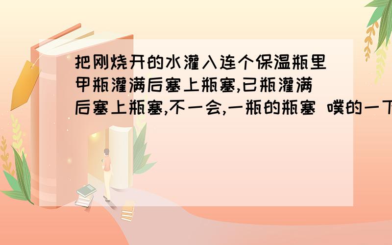 把刚烧开的水灌入连个保温瓶里甲瓶灌满后塞上瓶塞,已瓶灌满后塞上瓶塞,不一会,一瓶的瓶塞 噗的一下跳出来,而甲瓶的瓶塞却不