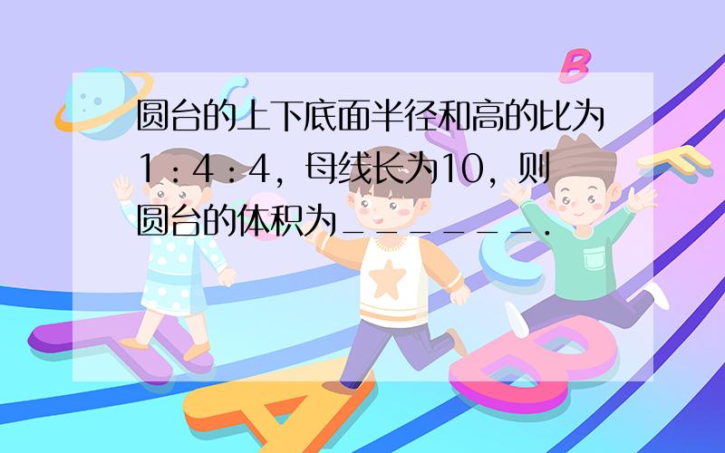 圆台的上下底面半径和高的比为1：4：4，母线长为10，则圆台的体积为______．