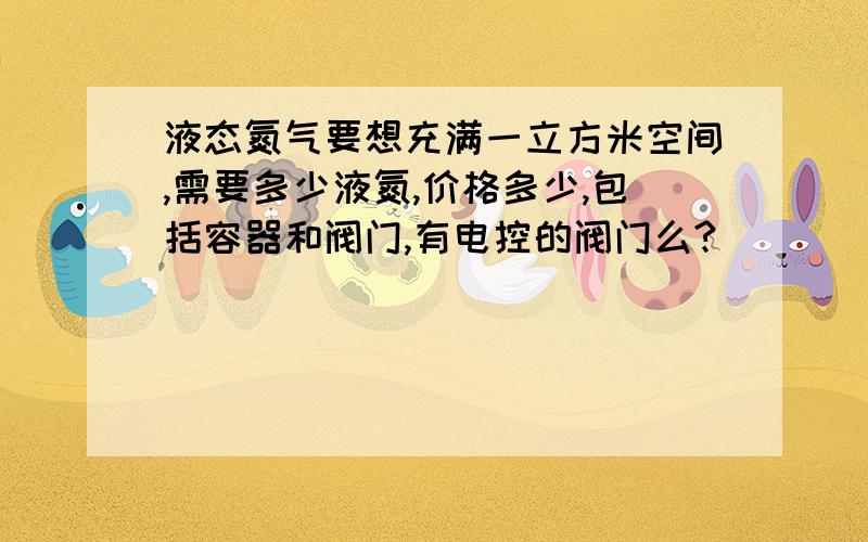 液态氮气要想充满一立方米空间,需要多少液氮,价格多少,包括容器和阀门,有电控的阀门么?