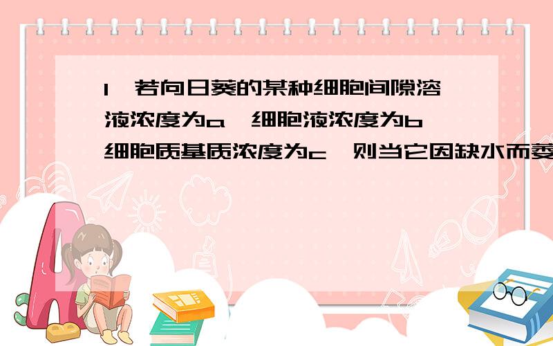 1、若向日葵的某种细胞间隙溶液浓度为a,细胞液浓度为b,细胞质基质浓度为c,则当它因缺水而萎蔫时,三者间浓度关系是?