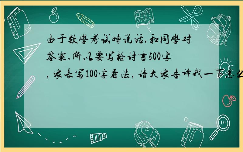 由于数学考试时说话,和同学对答案,所以要写检讨书500字，家长写100字看法，请大家告诉我一下怎么写，急！！！拜托了！