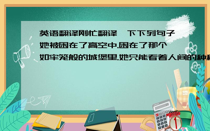 英语翻译刚忙翻译一下下列句子她被困在了高空中.困在了那个如牢笼般的城堡里.她只能看着人间的种种杯具却无能为力翻译成英文,