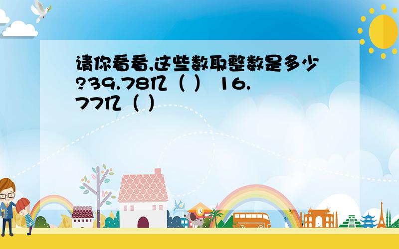 请你看看,这些数取整数是多少?39.78亿（ ） 16.77亿（ ）