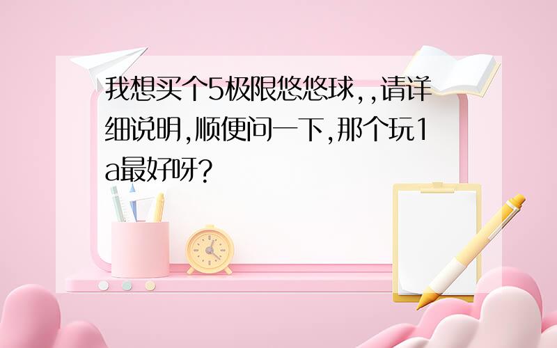 我想买个5极限悠悠球,,请详细说明,顺便问一下,那个玩1a最好呀?