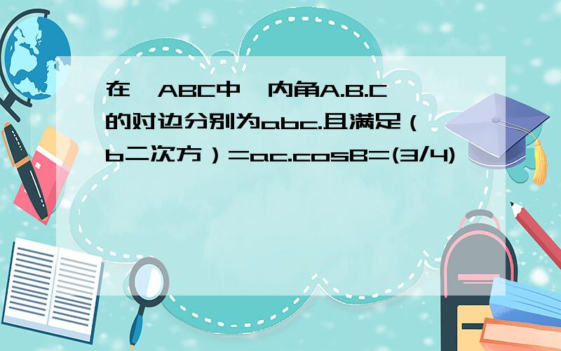 在△ABC中,内角A.B.C的对边分别为abc.且满足（b二次方）=ac.cosB=(3/4)