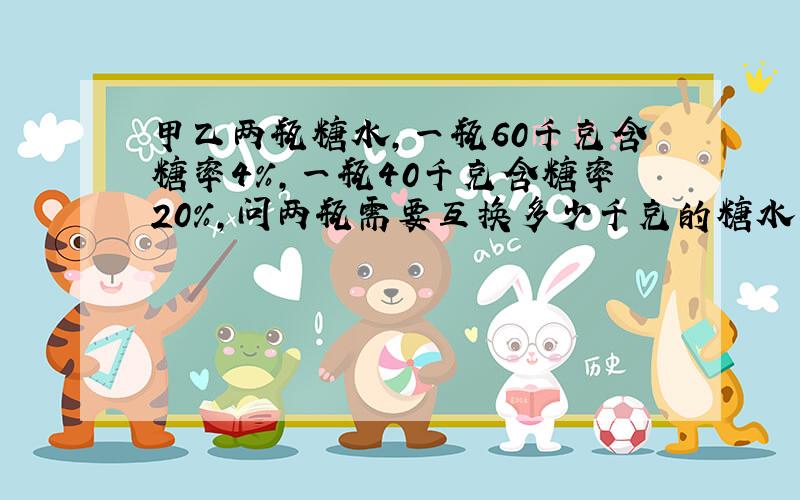 甲乙两瓶糖水,一瓶60千克含糖率4%,一瓶40千克含糖率20%,问两瓶需要互换多少千克的糖水两瓶的含糖率才相等?