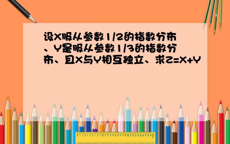 设X服从参数1/2的指数分布、Y是服从参数1/3的指数分布、且X与Y相互独立、求Z=X+Y