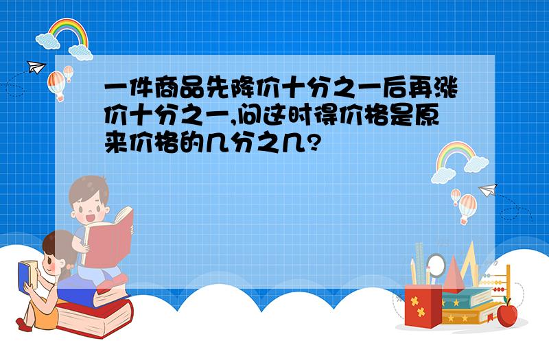 一件商品先降价十分之一后再涨价十分之一,问这时得价格是原来价格的几分之几?