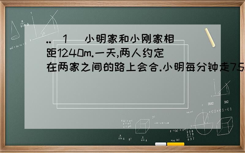 ..（1 ）小明家和小刚家相距1240m.一天,两人约定在两家之间的路上会合.小明每分钟走75m,小刚每分钟走80m,两