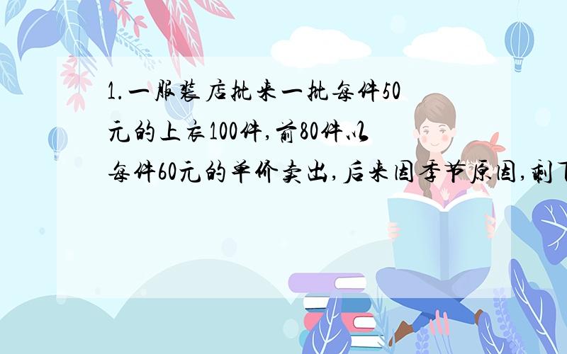 1.一服装店批来一批每件50元的上衣100件,前80件以每件60元的单价卖出,后来因季节原因,剩下的每件衣服打对折出售,