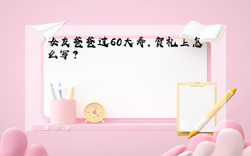 女友爸爸过60大寿,贺礼上怎么写?