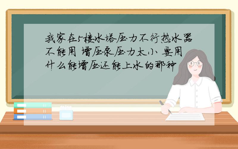 我家在5楼水塔压力不行热水器不能用 增压泵压力太小 要用什么能增压还能上水的那种