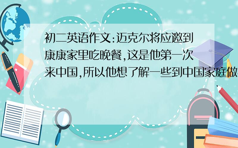 初二英语作文:迈克尔将应邀到康康家里吃晚餐,这是他第一次来中国,所以他想了解一些到中国家庭做客的餐桌礼仪及注意事项.作为