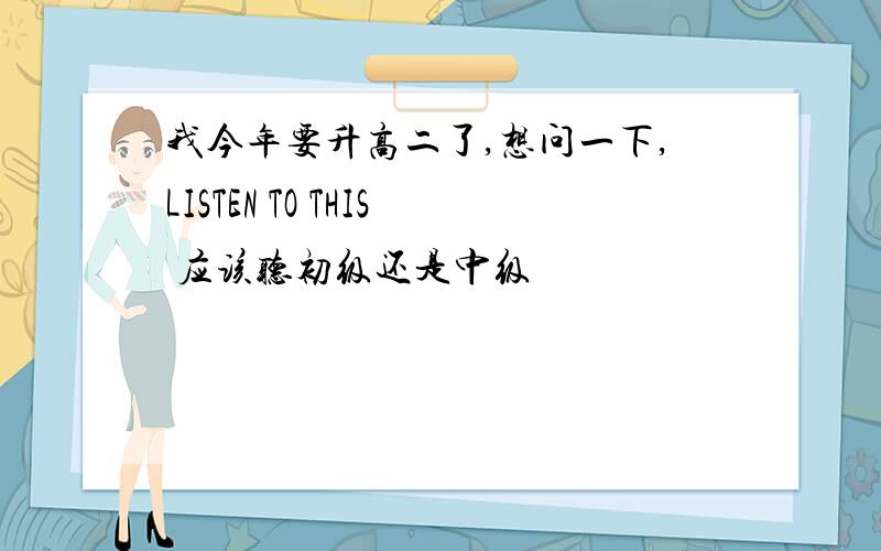 我今年要升高二了,想问一下,LISTEN TO THIS 应该听初级还是中级