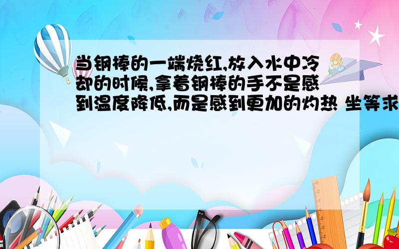 当钢棒的一端烧红,放入水中冷却的时候,拿着钢棒的手不是感到温度降低,而是感到更加的灼热 坐等求解 热没有反流的现象吧