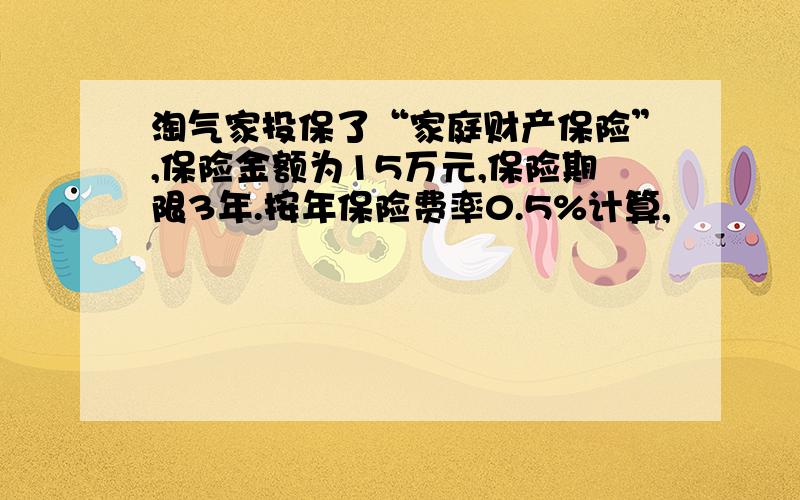 淘气家投保了“家庭财产保险”,保险金额为15万元,保险期限3年.按年保险费率0.5%计算,