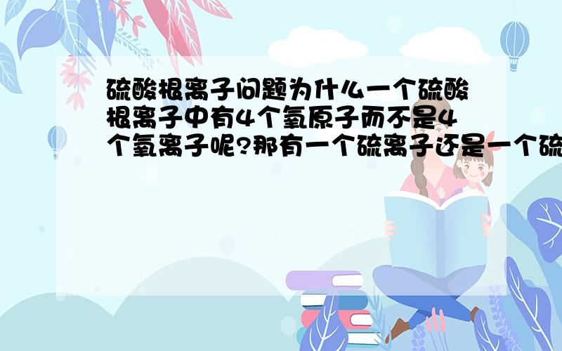 硫酸根离子问题为什么一个硫酸根离子中有4个氧原子而不是4个氧离子呢?那有一个硫离子还是一个硫原子?为什么呢?