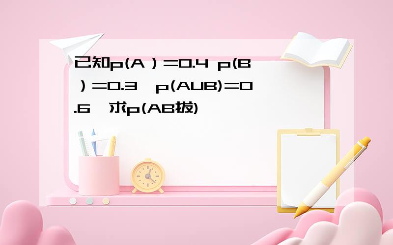 已知p(A）=0.4 p(B）=0.3,p(AUB)=0.6,求p(AB拔)