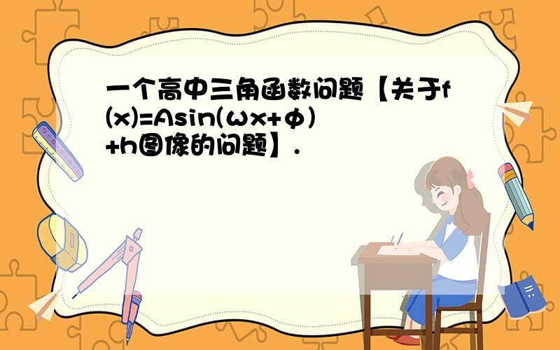 一个高中三角函数问题【关于f(x)=Asin(ωx+φ)+h图像的问题】.