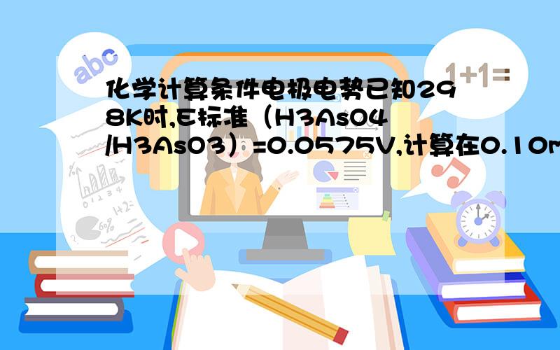 化学计算条件电极电势已知298K时,E标准（H3AsO4/H3AsO3）=0.0575V,计算在0.10mol/L HC