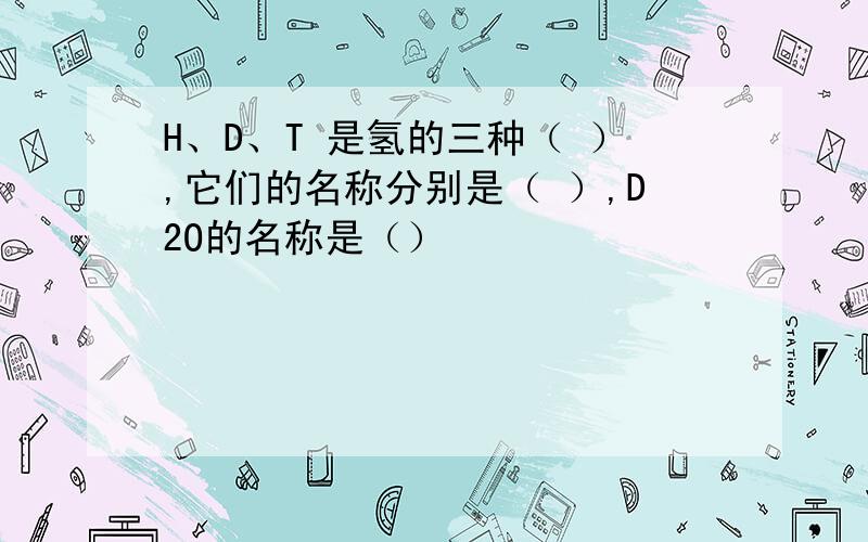 H、D、T 是氢的三种（ ）,它们的名称分别是（ ）,D2O的名称是（）