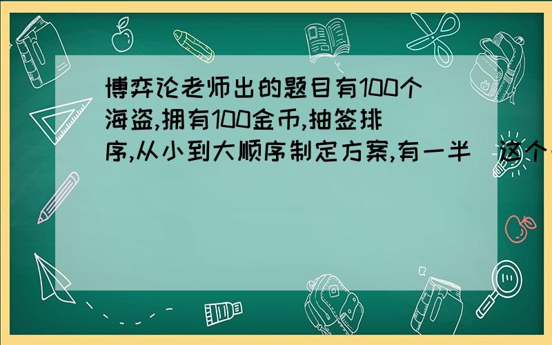 博弈论老师出的题目有100个海盗,拥有100金币,抽签排序,从小到大顺序制定方案,有一半（这个一半是指大于或等于50）以