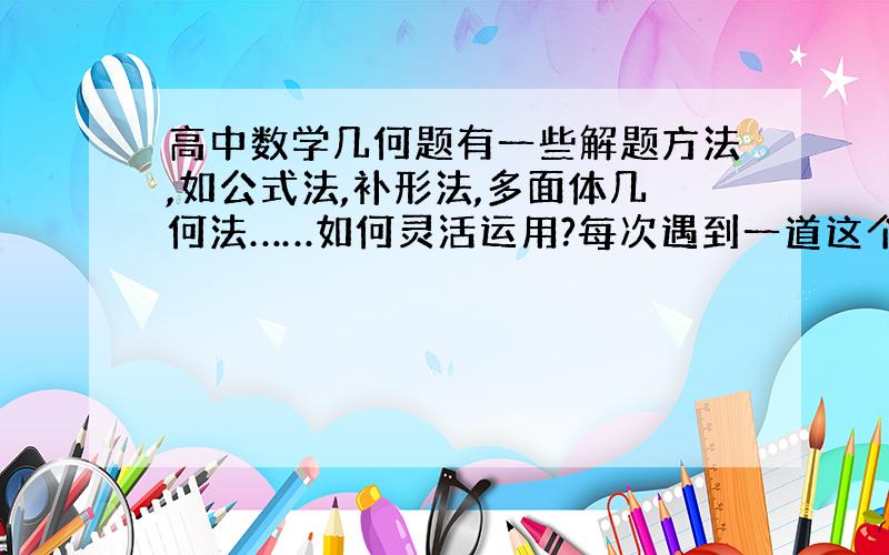 高中数学几何题有一些解题方法,如公式法,补形法,多面体几何法……如何灵活运用?每次遇到一道这个类型的新题就有不会了,怎么