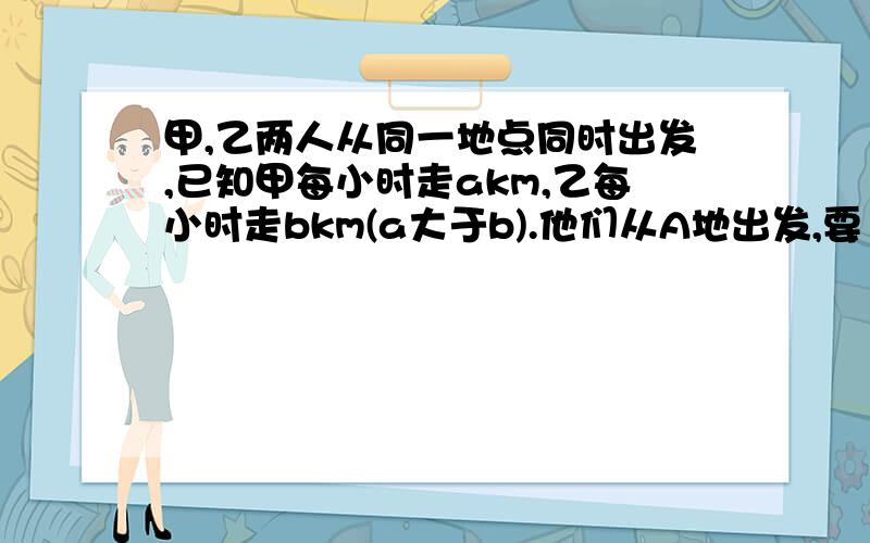 甲,乙两人从同一地点同时出发,已知甲每小时走akm,乙每小时走bkm(a大于b).他们从A地出发,要