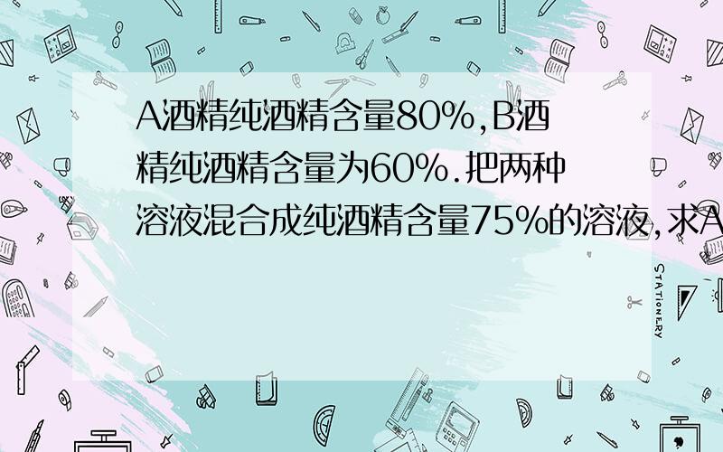 A酒精纯酒精含量80％,B酒精纯酒精含量为60％.把两种溶液混合成纯酒精含量75％的溶液,求A、B重量比.