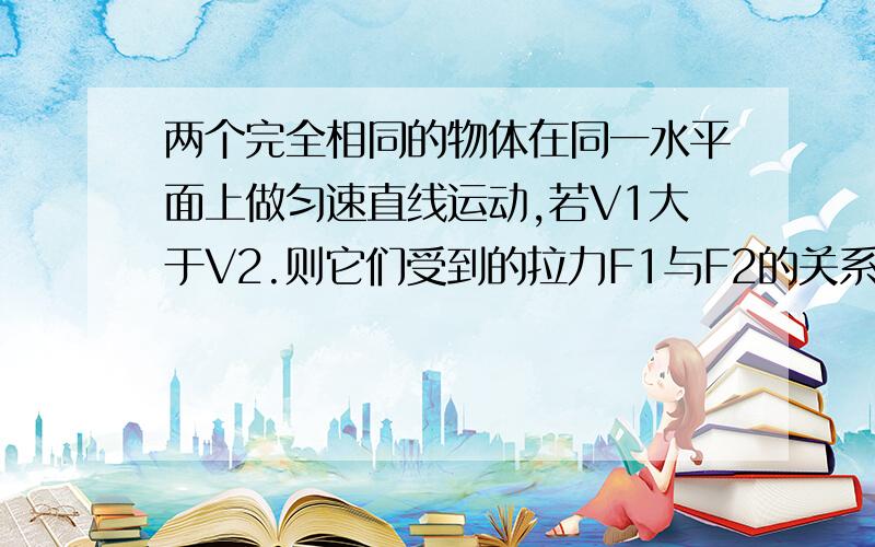 两个完全相同的物体在同一水平面上做匀速直线运动,若V1大于V2.则它们受到的拉力F1与F2的关系为什么