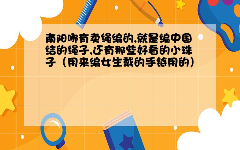 南阳哪有卖绳编的,就是编中国结的绳子,还有那些好看的小珠子（用来编女生戴的手链用的）