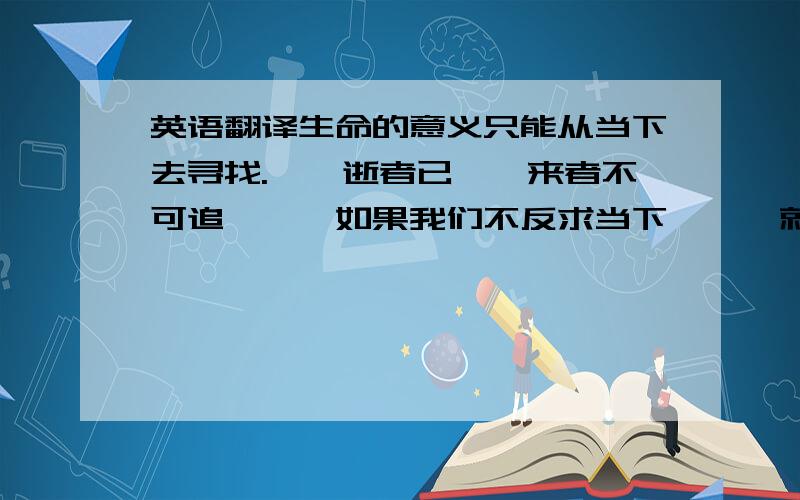 英语翻译生命的意义只能从当下去寻找.　　逝者已矣,来者不可追,　　如果我们不反求当下,　　就永远探触不到生命的脉动.2、