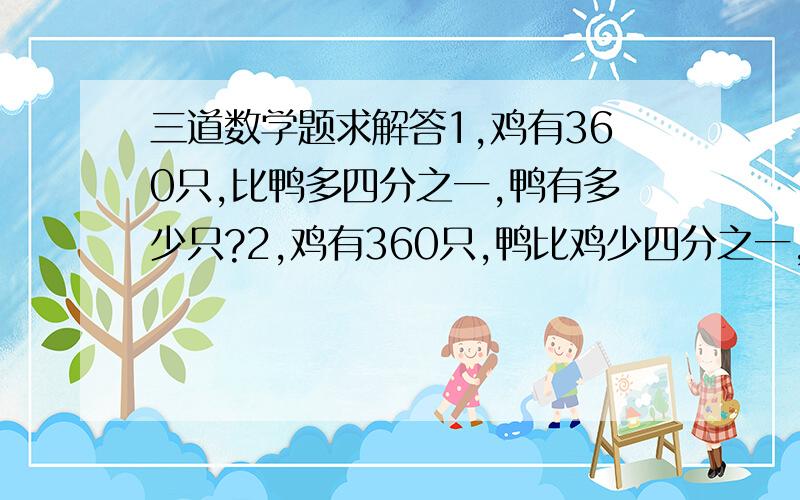 三道数学题求解答1,鸡有360只,比鸭多四分之一,鸭有多少只?2,鸡有360只,鸭比鸡少四分之一,鸭有多少只?,3,鸡有