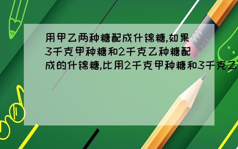 用甲乙两种糖配成什锦糖,如果3千克甲种糖和2千克乙种糖配成的什锦糖,比用2千克甲种糖和3千克乙种糖配成的什锦糖每千克贵1