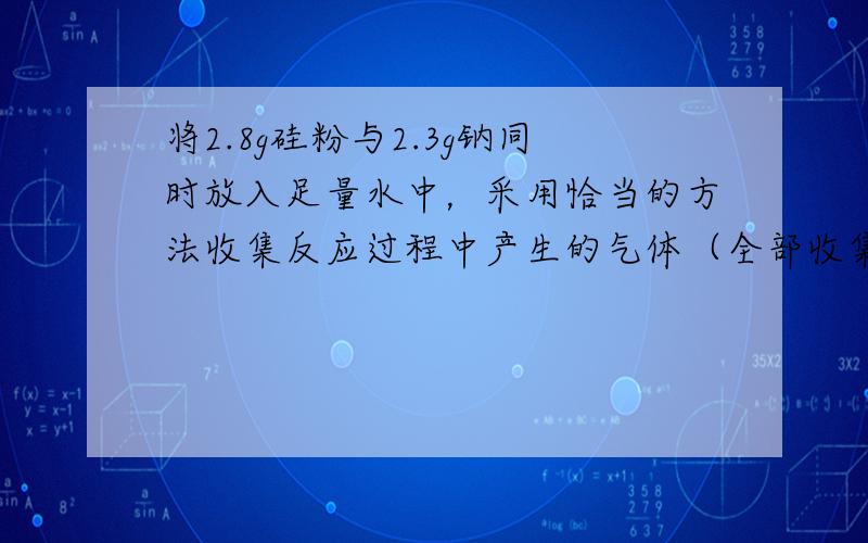 将2.8g硅粉与2.3g钠同时放入足量水中，采用恰当的方法收集反应过程中产生的气体（全部收集），这些气体在标准状况下的体