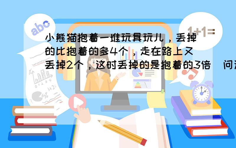 小熊猫抱着一堆玩具玩儿，丢掉的比抱着的多4个，走在路上又丢掉2个，这时丢掉的是抱着的3倍．问这堆玩具有______个．