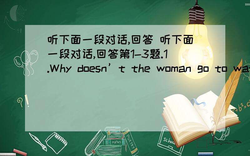 听下面一段对话,回答 听下面一段对话,回答第1-3题.1.Why doesn’t the woman go to wat