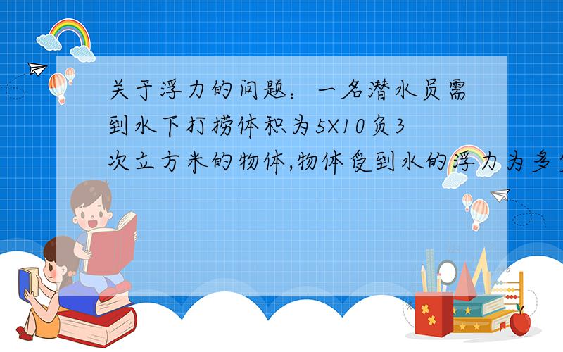 关于浮力的问题：一名潜水员需到水下打捞体积为5X10负3次立方米的物体,物体受到水的浮力为多少牛?